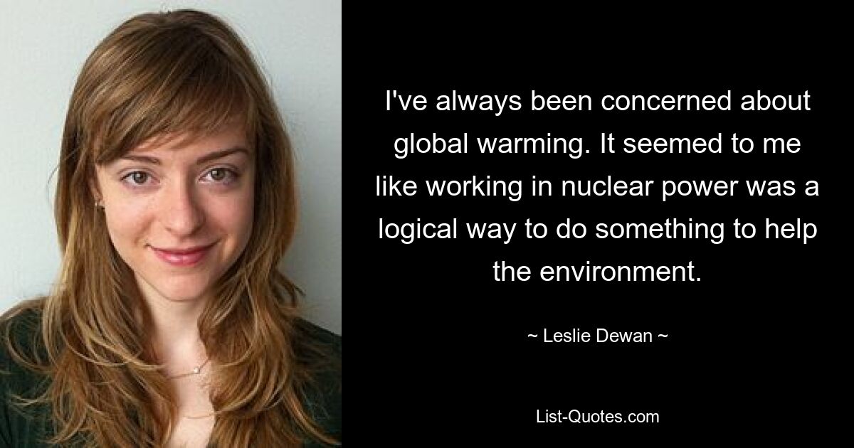 I've always been concerned about global warming. It seemed to me like working in nuclear power was a logical way to do something to help the environment. — © Leslie Dewan