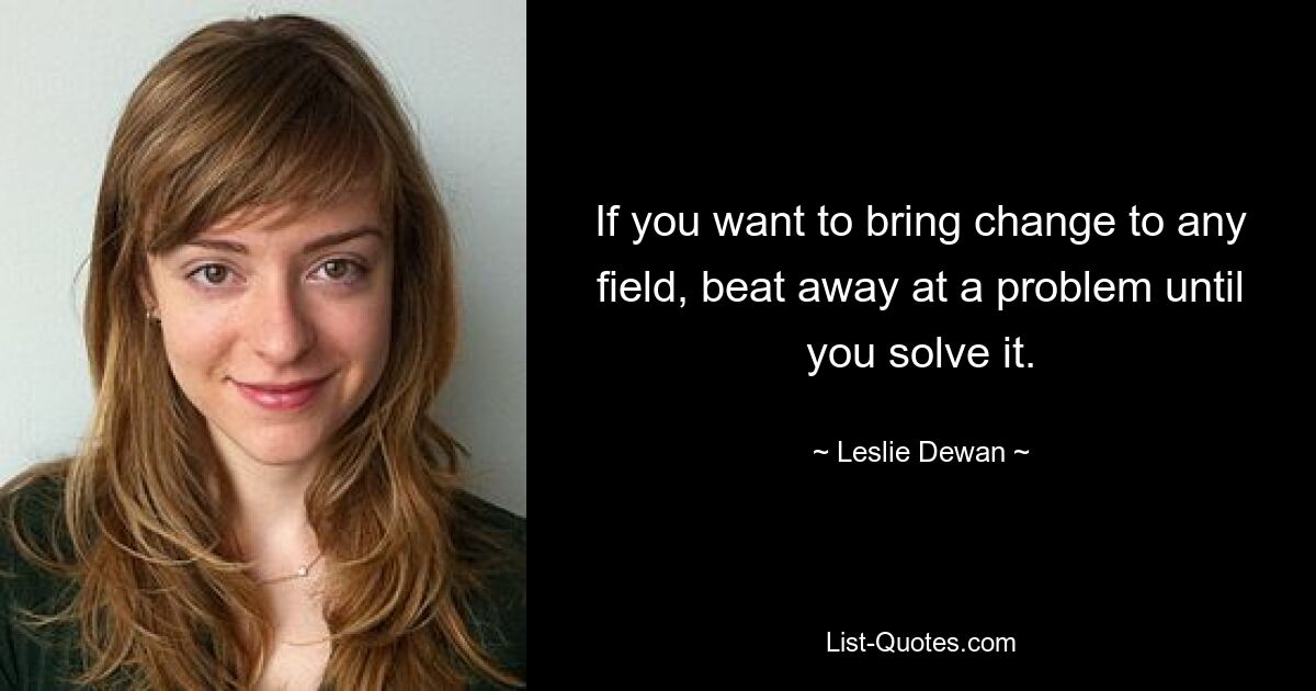 If you want to bring change to any field, beat away at a problem until you solve it. — © Leslie Dewan