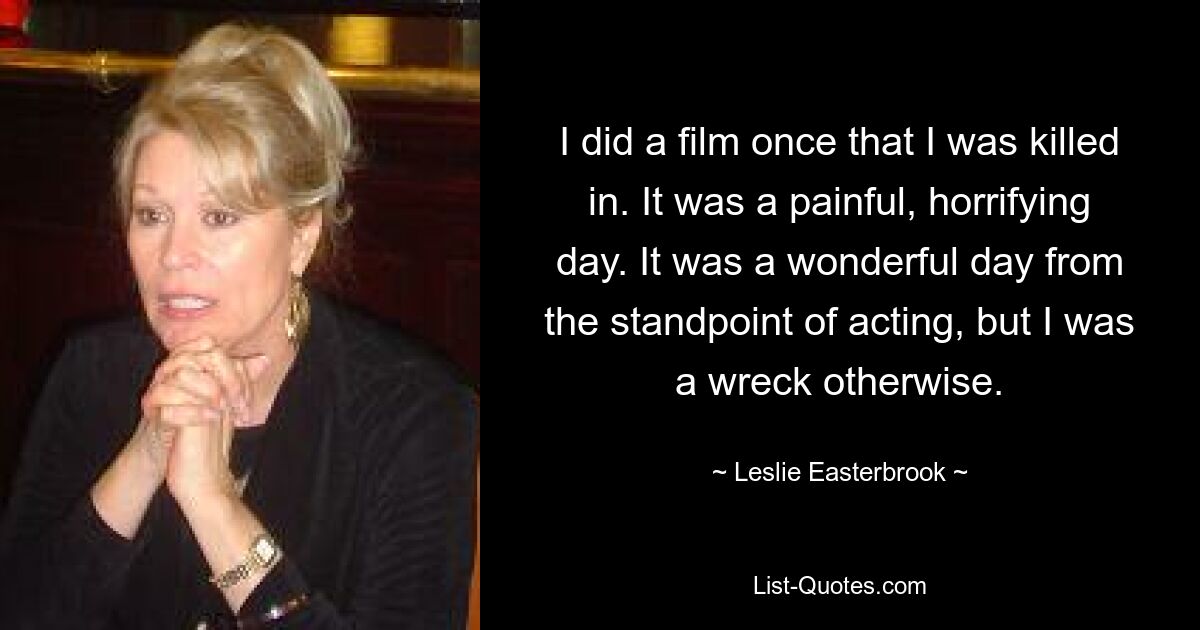 I did a film once that I was killed in. It was a painful, horrifying day. It was a wonderful day from the standpoint of acting, but I was a wreck otherwise. — © Leslie Easterbrook