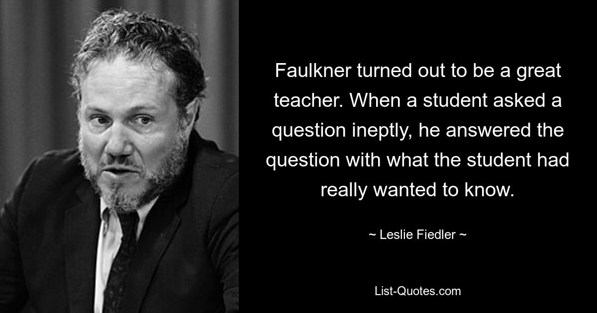 Faulkner turned out to be a great teacher. When a student asked a question ineptly, he answered the question with what the student had really wanted to know. — © Leslie Fiedler