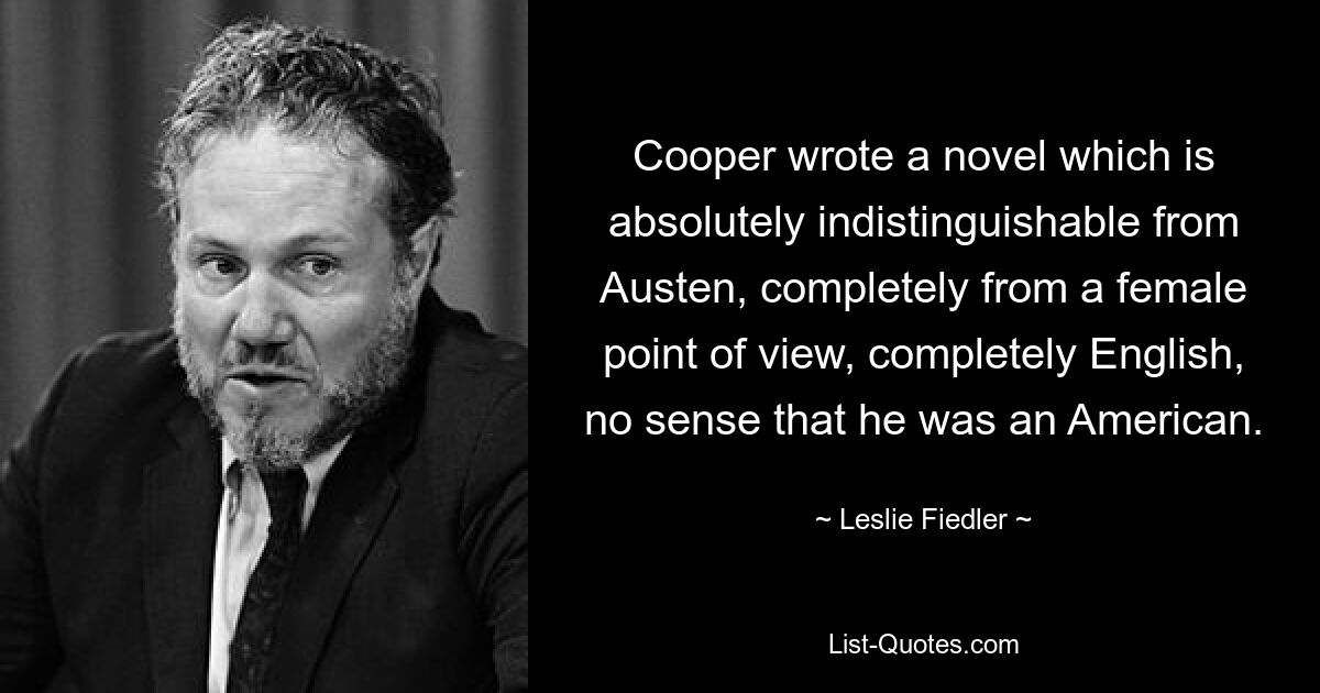 Cooper wrote a novel which is absolutely indistinguishable from Austen, completely from a female point of view, completely English, no sense that he was an American. — © Leslie Fiedler