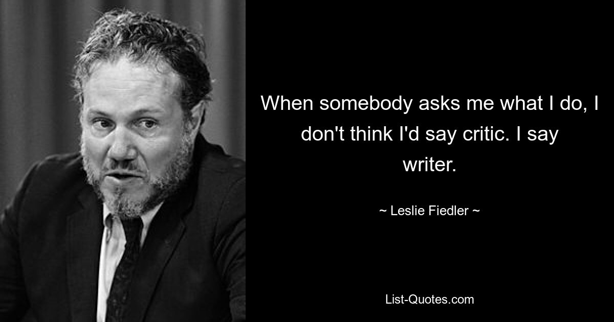 When somebody asks me what I do, I don't think I'd say critic. I say writer. — © Leslie Fiedler