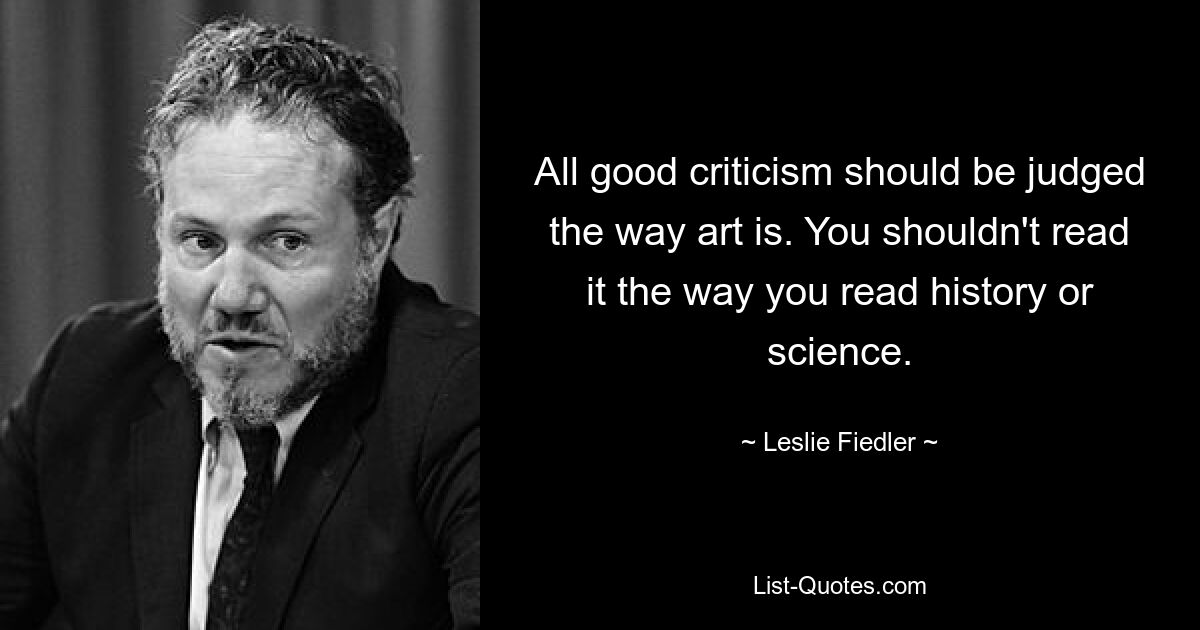 All good criticism should be judged the way art is. You shouldn't read it the way you read history or science. — © Leslie Fiedler