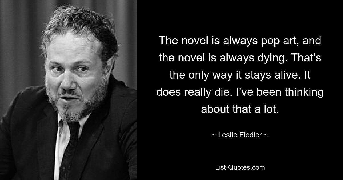 The novel is always pop art, and the novel is always dying. That's the only way it stays alive. It does really die. I've been thinking about that a lot. — © Leslie Fiedler