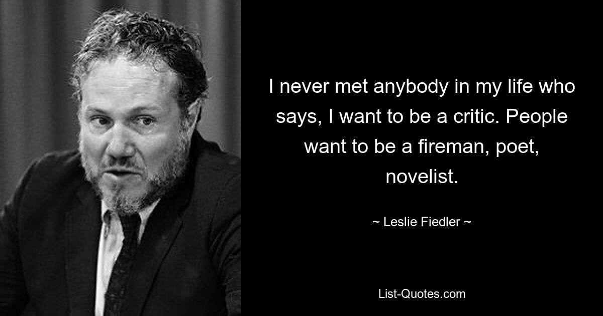 I never met anybody in my life who says, I want to be a critic. People want to be a fireman, poet, novelist. — © Leslie Fiedler