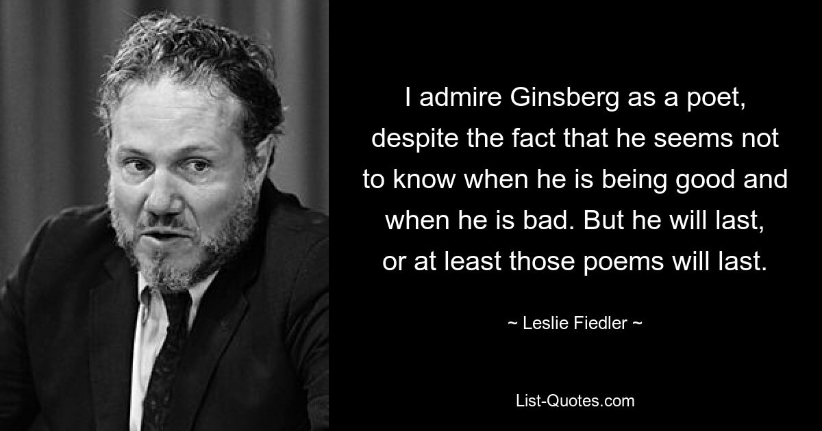 I admire Ginsberg as a poet, despite the fact that he seems not to know when he is being good and when he is bad. But he will last, or at least those poems will last. — © Leslie Fiedler