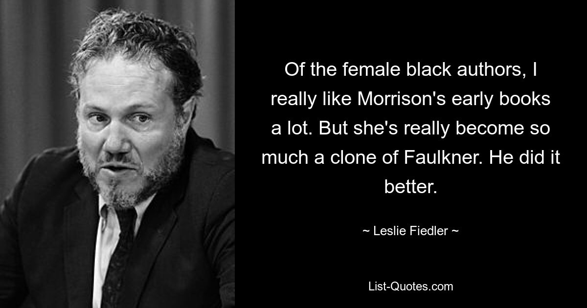 Of the female black authors, I really like Morrison's early books a lot. But she's really become so much a clone of Faulkner. He did it better. — © Leslie Fiedler