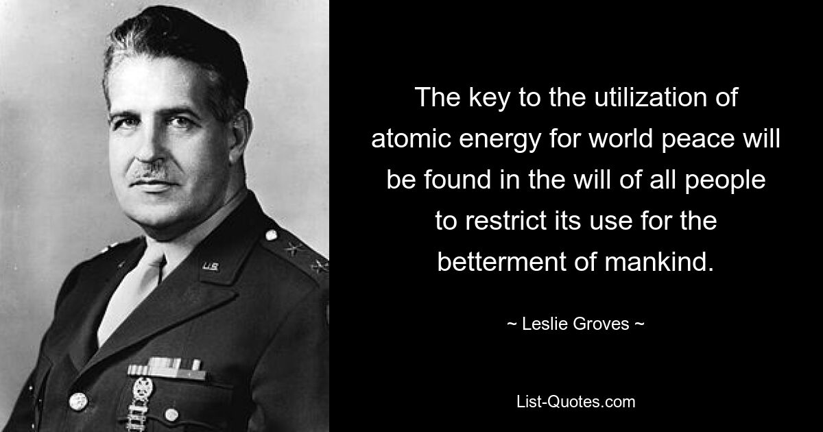 The key to the utilization of atomic energy for world peace will be found in the will of all people to restrict its use for the betterment of mankind. — © Leslie Groves