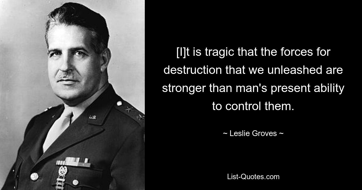 [I]t is tragic that the forces for destruction that we unleashed are stronger than man's present ability to control them. — © Leslie Groves