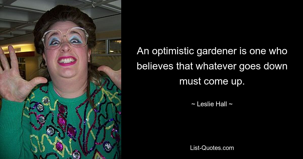 An optimistic gardener is one who believes that whatever goes down must come up. — © Leslie Hall