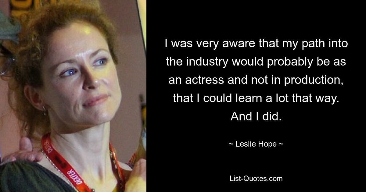 I was very aware that my path into the industry would probably be as an actress and not in production, that I could learn a lot that way. And I did. — © Leslie Hope