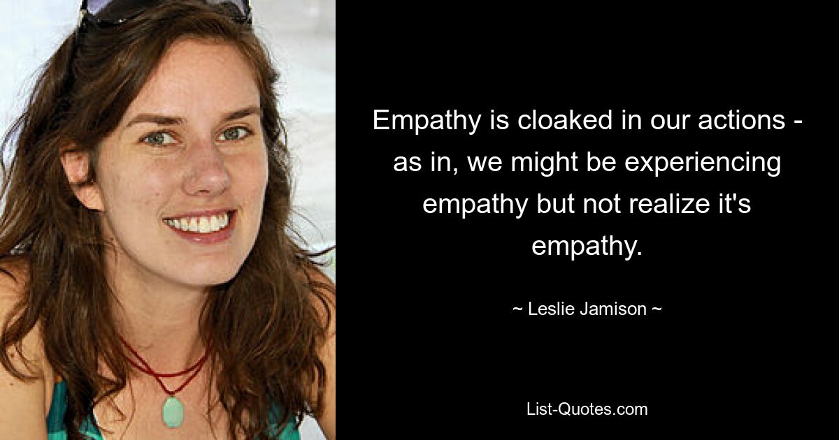 Empathy is cloaked in our actions - as in, we might be experiencing empathy but not realize it's empathy. — © Leslie Jamison