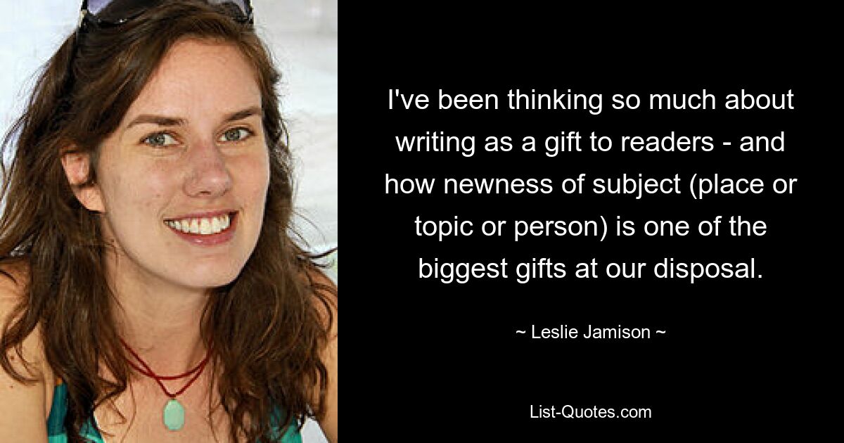 I've been thinking so much about writing as a gift to readers - and how newness of subject (place or topic or person) is one of the biggest gifts at our disposal. — © Leslie Jamison