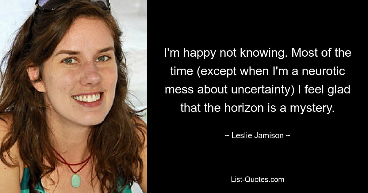 I'm happy not knowing. Most of the time (except when I'm a neurotic mess about uncertainty) I feel glad that the horizon is a mystery. — © Leslie Jamison