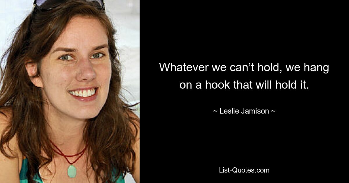 Whatever we can’t hold, we hang on a hook that will hold it. — © Leslie Jamison