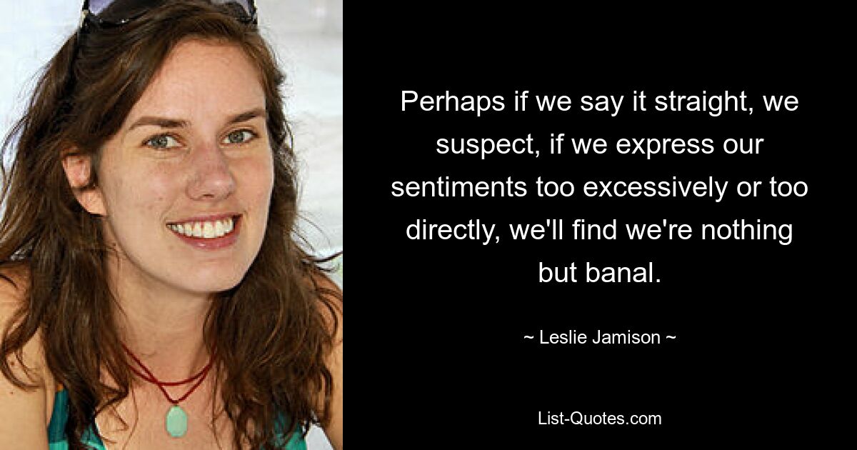 Perhaps if we say it straight, we suspect, if we express our sentiments too excessively or too directly, we'll find we're nothing but banal. — © Leslie Jamison