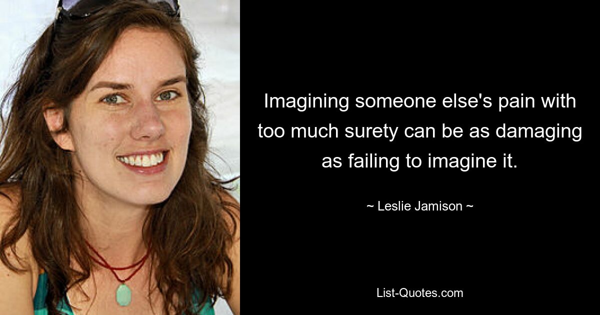 Imagining someone else's pain with too much surety can be as damaging as failing to imagine it. — © Leslie Jamison