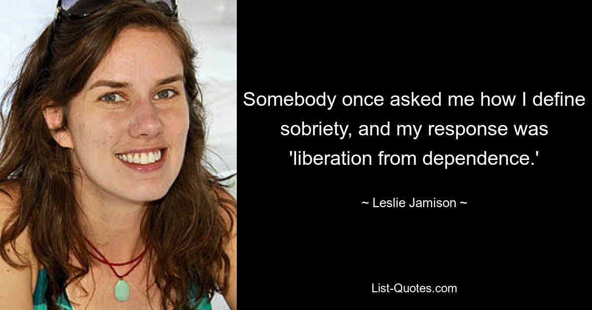 Somebody once asked me how I define sobriety, and my response was 'liberation from dependence.' — © Leslie Jamison