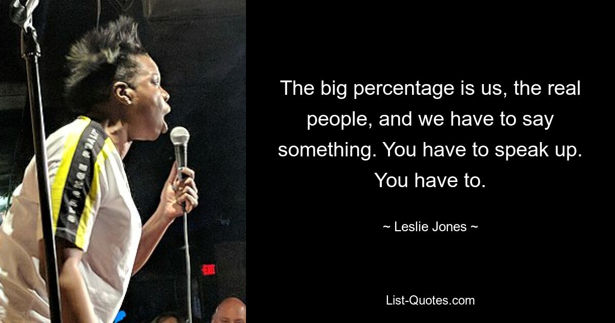 The big percentage is us, the real people, and we have to say something. You have to speak up. You have to. — © Leslie Jones