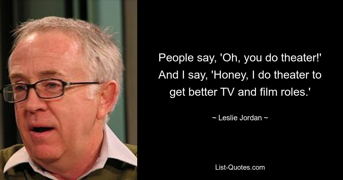 People say, 'Oh, you do theater!' And I say, 'Honey, I do theater to get better TV and film roles.' — © Leslie Jordan