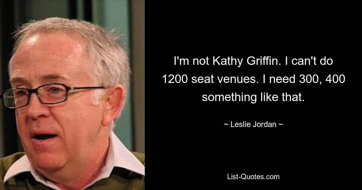 I'm not Kathy Griffin. I can't do 1200 seat venues. I need 300, 400 something like that. — © Leslie Jordan