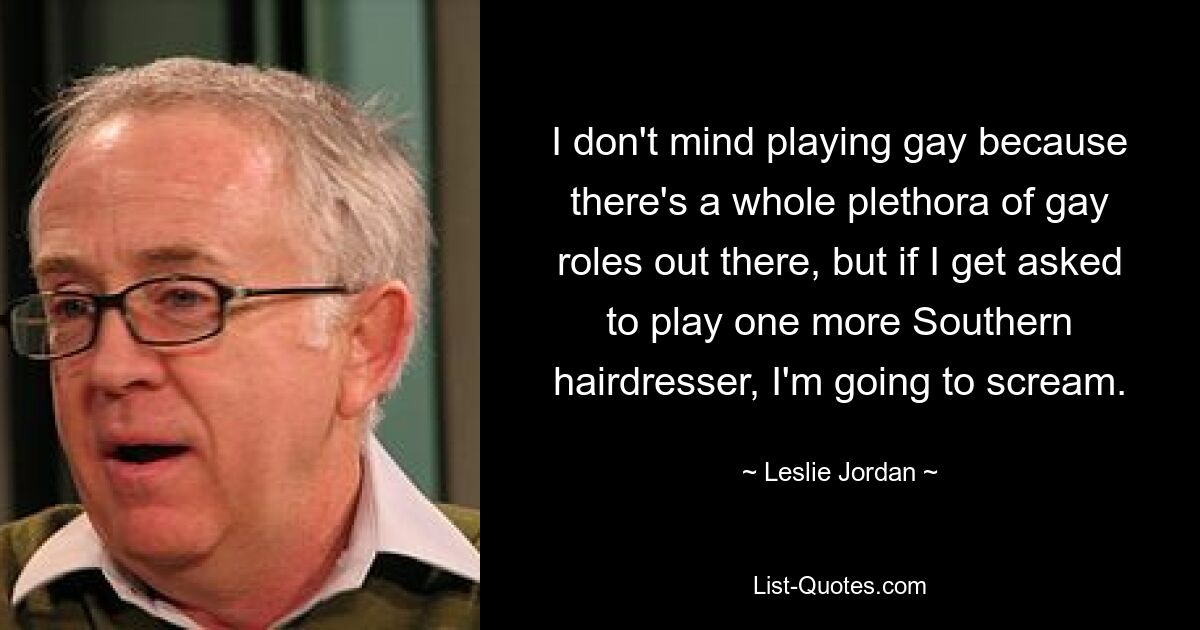 I don't mind playing gay because there's a whole plethora of gay roles out there, but if I get asked to play one more Southern hairdresser, I'm going to scream. — © Leslie Jordan