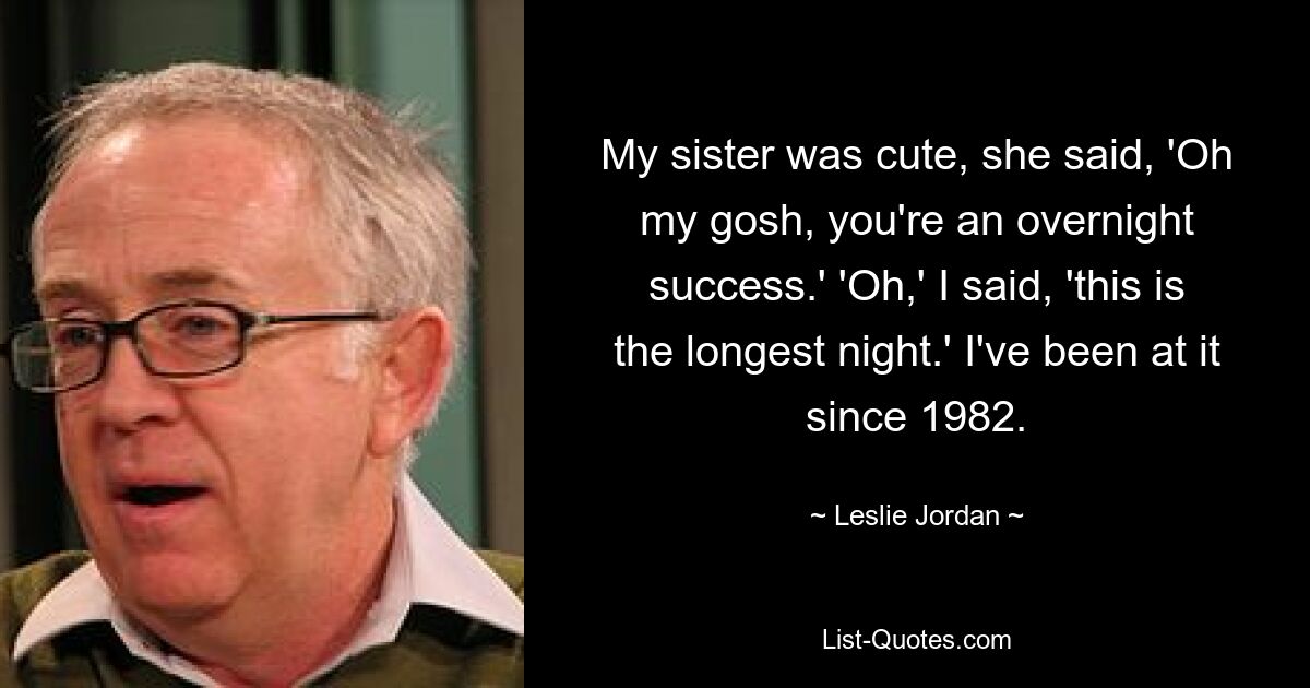 My sister was cute, she said, 'Oh my gosh, you're an overnight success.' 'Oh,' I said, 'this is the longest night.' I've been at it since 1982. — © Leslie Jordan