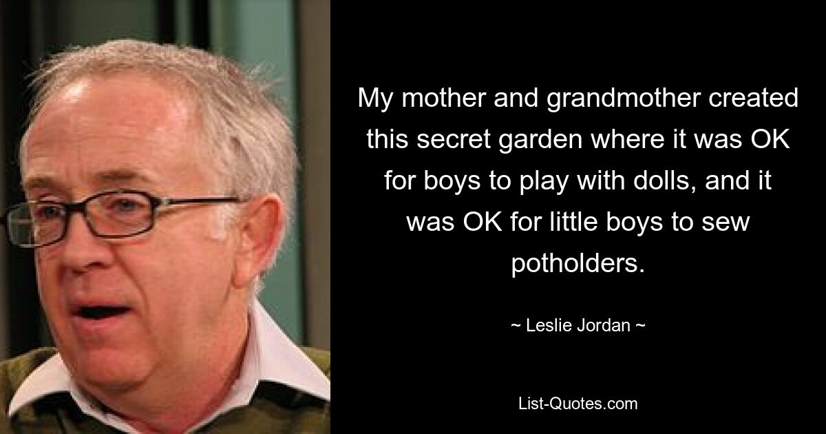 My mother and grandmother created this secret garden where it was OK for boys to play with dolls, and it was OK for little boys to sew potholders. — © Leslie Jordan