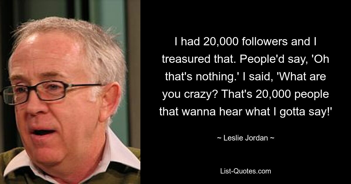 I had 20,000 followers and I treasured that. People'd say, 'Oh that's nothing.' I said, 'What are you crazy? That's 20,000 people that wanna hear what I gotta say!' — © Leslie Jordan