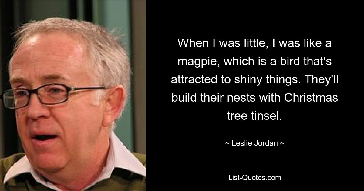 When I was little, I was like a magpie, which is a bird that's attracted to shiny things. They'll build their nests with Christmas tree tinsel. — © Leslie Jordan