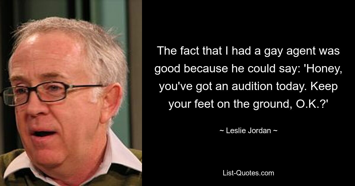 The fact that I had a gay agent was good because he could say: 'Honey, you've got an audition today. Keep your feet on the ground, O.K.?' — © Leslie Jordan