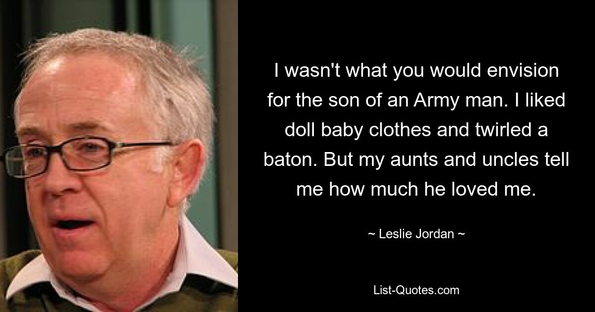 I wasn't what you would envision for the son of an Army man. I liked doll baby clothes and twirled a baton. But my aunts and uncles tell me how much he loved me. — © Leslie Jordan