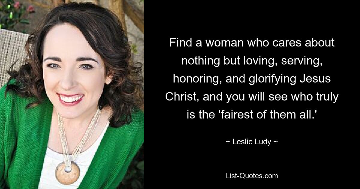 Find a woman who cares about nothing but loving, serving, honoring, and glorifying Jesus Christ, and you will see who truly is the 'fairest of them all.' — © Leslie Ludy