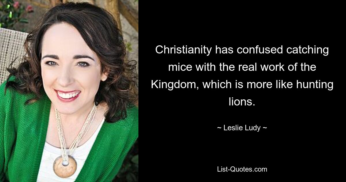 Christianity has confused catching mice with the real work of the Kingdom, which is more like hunting lions. — © Leslie Ludy