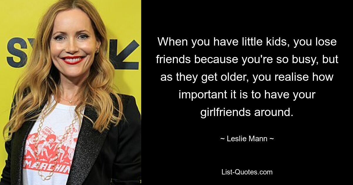 When you have little kids, you lose friends because you're so busy, but as they get older, you realise how important it is to have your girlfriends around. — © Leslie Mann