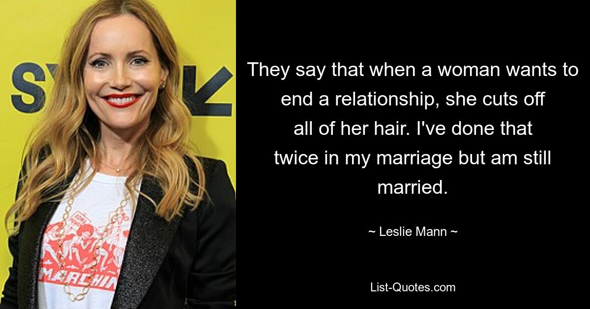 They say that when a woman wants to end a relationship, she cuts off all of her hair. I've done that twice in my marriage but am still married. — © Leslie Mann