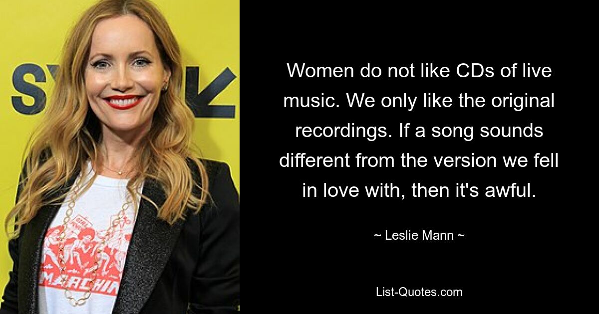 Women do not like CDs of live music. We only like the original recordings. If a song sounds different from the version we fell in love with, then it's awful. — © Leslie Mann