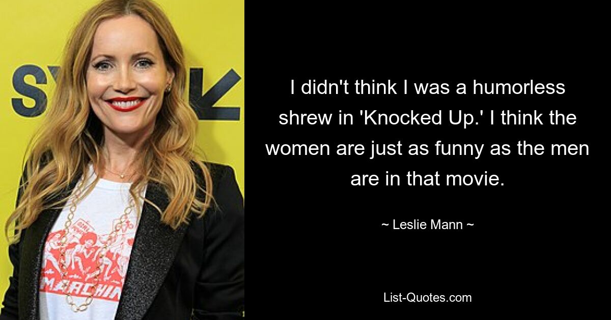 I didn't think I was a humorless shrew in 'Knocked Up.' I think the women are just as funny as the men are in that movie. — © Leslie Mann