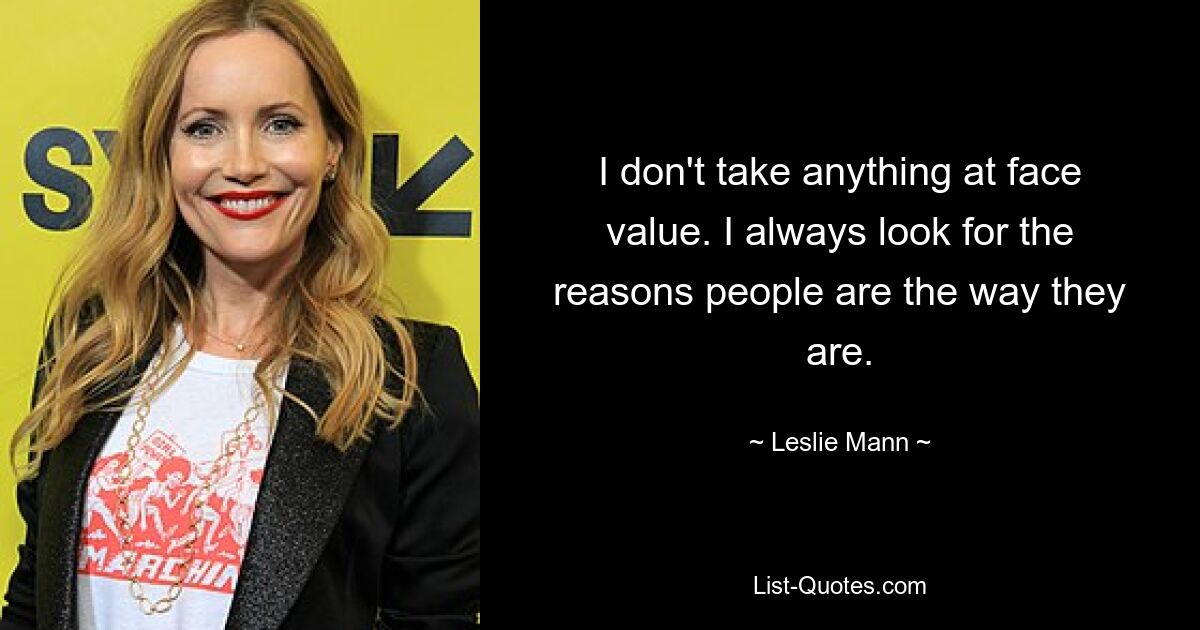 I don't take anything at face value. I always look for the reasons people are the way they are. — © Leslie Mann