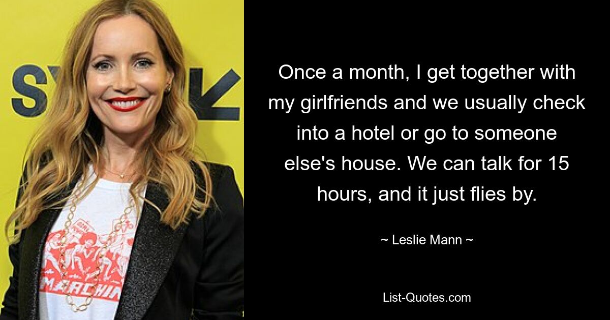 Once a month, I get together with my girlfriends and we usually check into a hotel or go to someone else's house. We can talk for 15 hours, and it just flies by. — © Leslie Mann