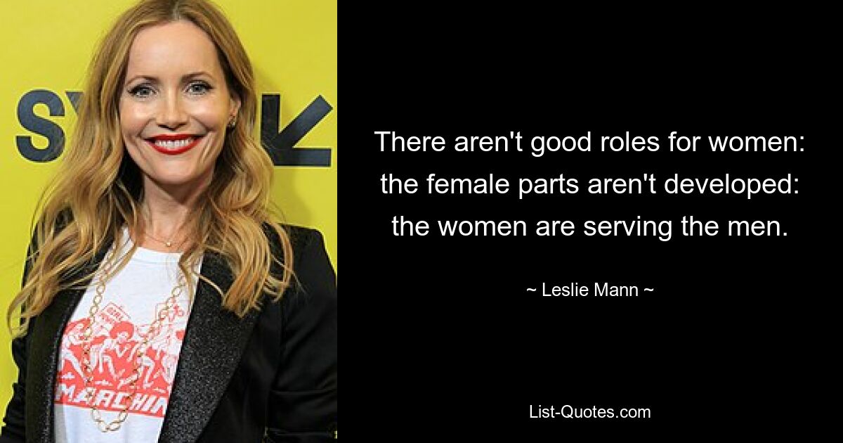 There aren't good roles for women: the female parts aren't developed: the women are serving the men. — © Leslie Mann