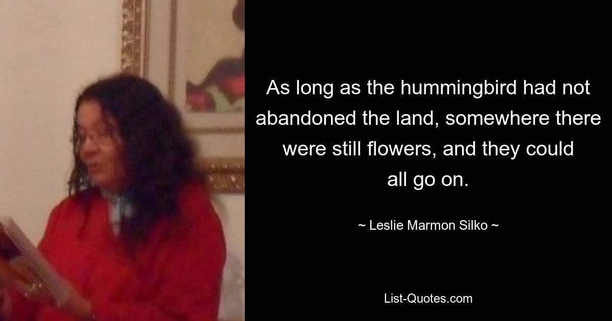 As long as the hummingbird had not abandoned the land, somewhere there were still flowers, and they could all go on. — © Leslie Marmon Silko