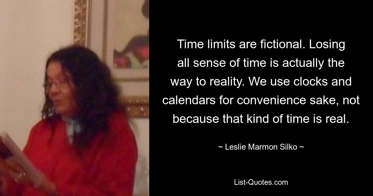 Time limits are fictional. Losing all sense of time is actually the way to reality. We use clocks and calendars for convenience sake, not because that kind of time is real. — © Leslie Marmon Silko