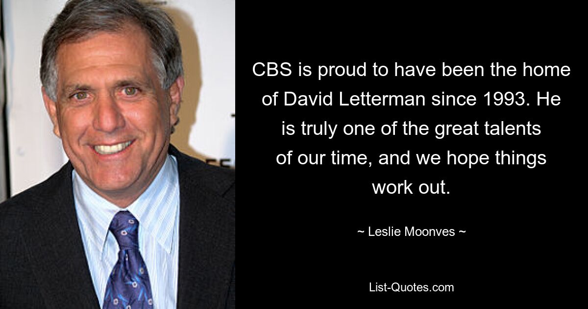 CBS is proud to have been the home of David Letterman since 1993. He is truly one of the great talents of our time, and we hope things work out. — © Leslie Moonves