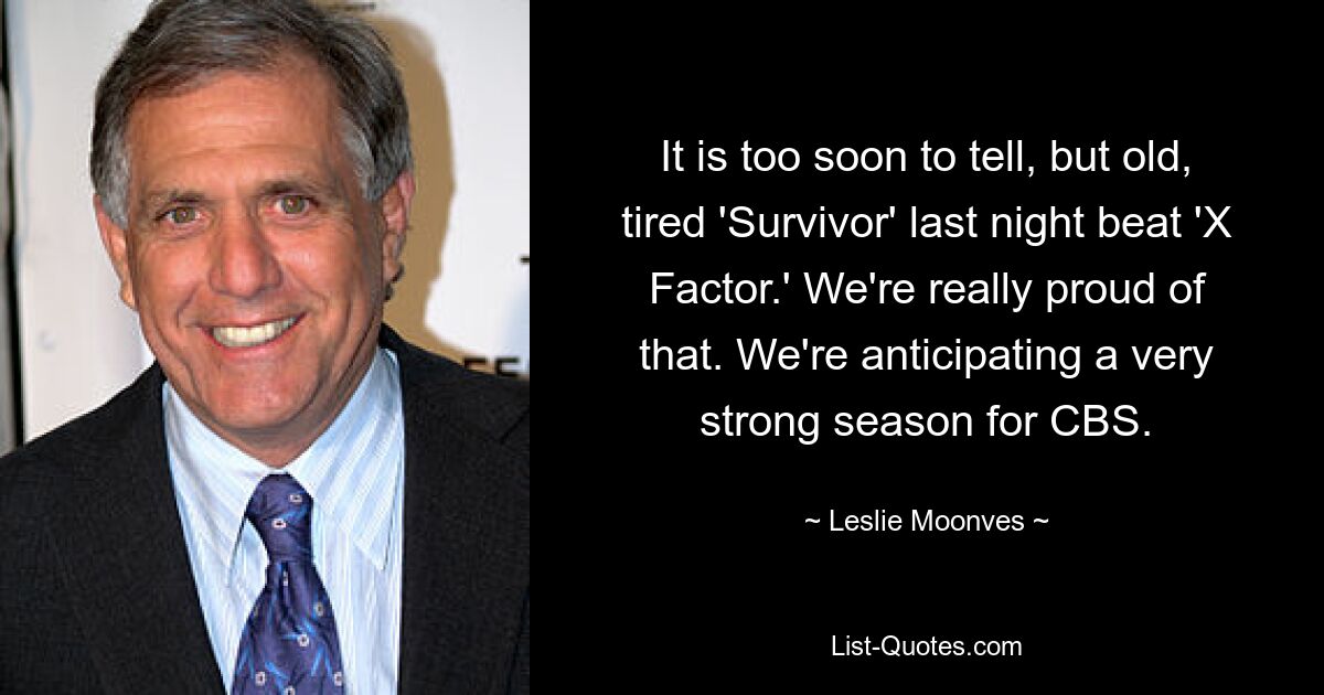 It is too soon to tell, but old, tired 'Survivor' last night beat 'X Factor.' We're really proud of that. We're anticipating a very strong season for CBS. — © Leslie Moonves