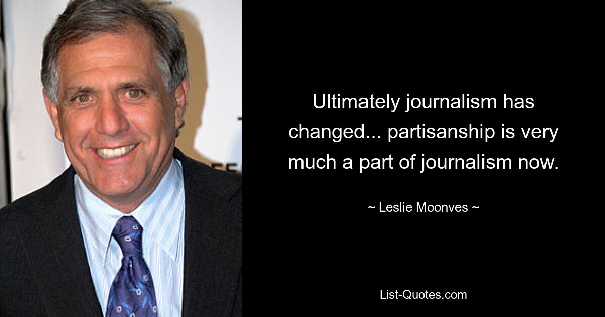 Ultimately journalism has changed... partisanship is very much a part of journalism now. — © Leslie Moonves