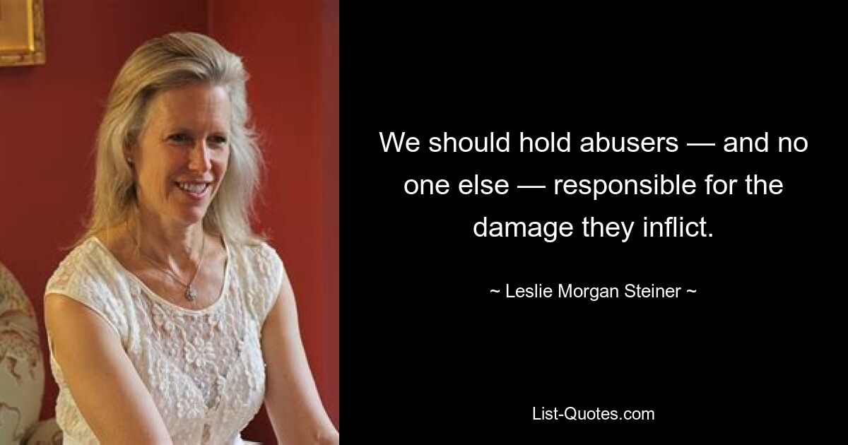 We should hold abusers — and no one else — responsible for the damage they inflict. — © Leslie Morgan Steiner