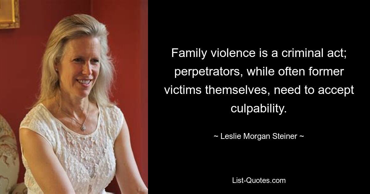 Family violence is a criminal act; perpetrators, while often former victims themselves, need to accept culpability. — © Leslie Morgan Steiner