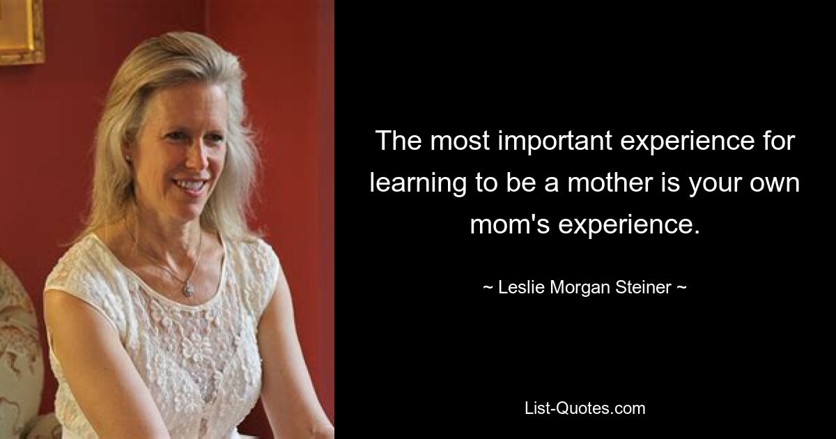 The most important experience for learning to be a mother is your own mom's experience. — © Leslie Morgan Steiner