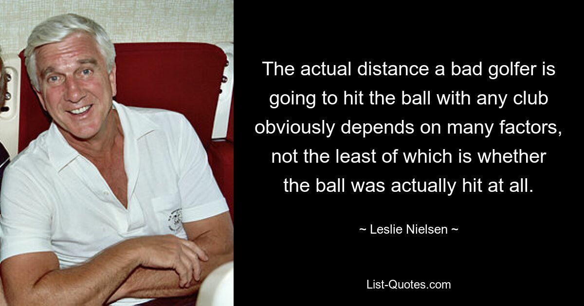 The actual distance a bad golfer is going to hit the ball with any club obviously depends on many factors, not the least of which is whether the ball was actually hit at all. — © Leslie Nielsen